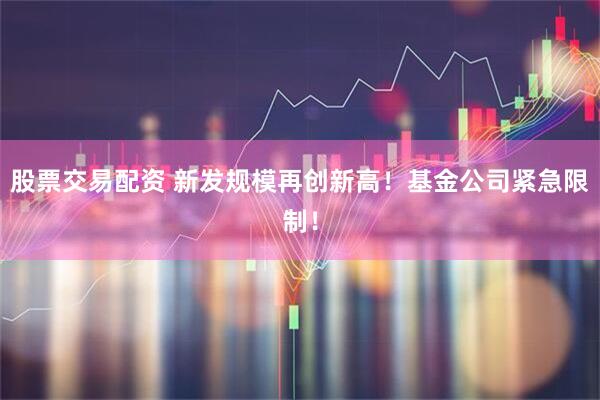 股票交易配资 新发规模再创新高！基金公司紧急限制！