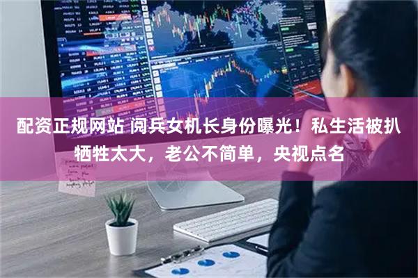 配资正规网站 阅兵女机长身份曝光！私生活被扒牺牲太大，老公不简单，央视点名