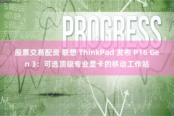 股票交易配资 联想 ThinkPad 发布 P16 Gen 3：可选顶级专业显卡的移动工作站