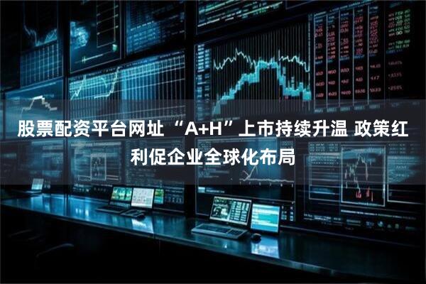 股票配资平台网址 “A+H”上市持续升温 政策红利促企业全球化布局