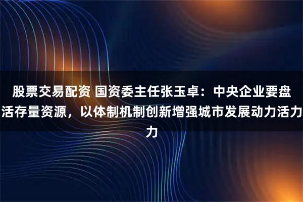 股票交易配资 国资委主任张玉卓：中央企业要盘活存量资源，以体制机制创新增强城市发展动力活力