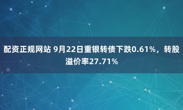 配资正规网站 9月22日重银转债下跌0.61%，转股溢价率27.71%