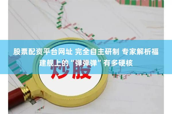 股票配资平台网址 完全自主研制 专家解析福建舰上的“弹弹弹”有多硬核