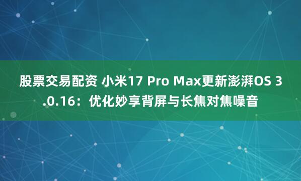 股票交易配资 小米17 Pro Max更新澎湃OS 3.0.16：优化妙享背屏与长焦对焦噪音