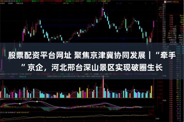 股票配资平台网址 聚焦京津冀协同发展｜“牵手”京企，河北邢台深山景区实现破圈生长