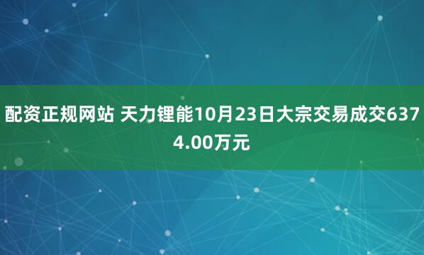 配资正规网站 天力锂能10月23日大宗交易成交6374.00万元
