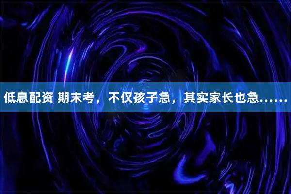 低息配资 期末考，不仅孩子急，其实家长也急……