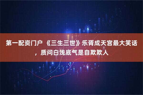 第一配资门户 《三生三世》乐胥成天宫最大笑话，质问白浅底气是自欺欺人