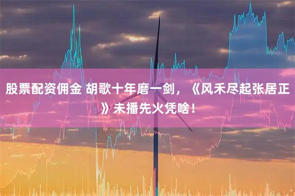 股票配资佣金 胡歌十年磨一剑，《风禾尽起张居正》未播先火凭啥！