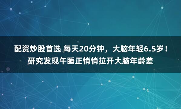 配资炒股首选 每天20分钟，大脑年轻6.5岁！研究发现午睡正悄悄拉开大脑年龄差