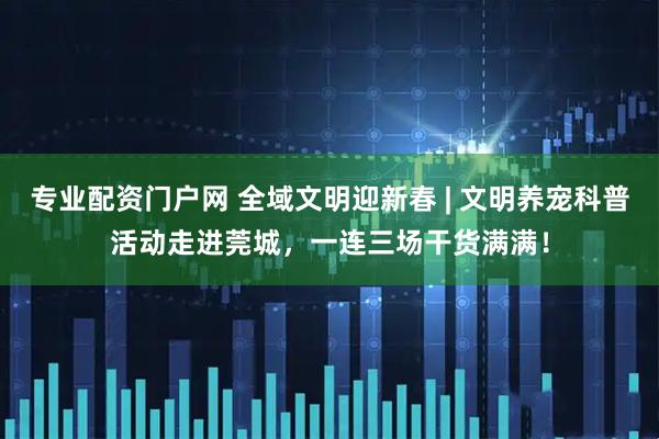 专业配资门户网 全域文明迎新春 | 文明养宠科普活动走进莞城，一连三场干货满满！