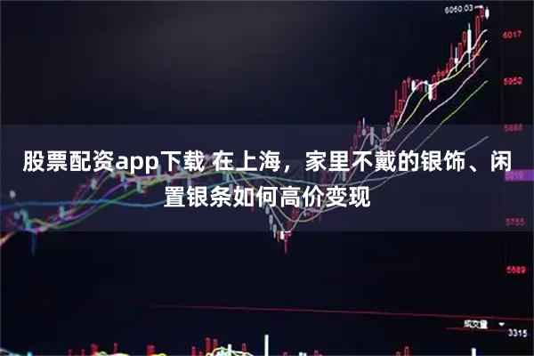 股票配资app下载 在上海，家里不戴的银饰、闲置银条如何高价变现
