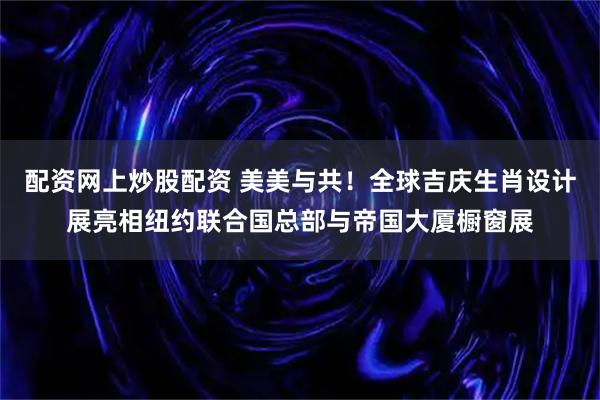 配资网上炒股配资 美美与共！全球吉庆生肖设计展亮相纽约联合国总部与帝国大厦橱窗展