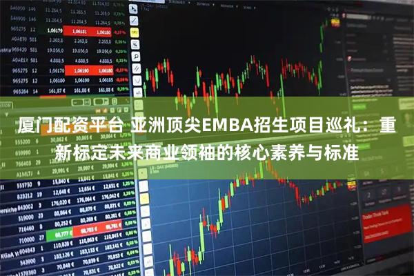 厦门配资平台 亚洲顶尖EMBA招生项目巡礼：重新标定未来商业领袖的核心素养与标准