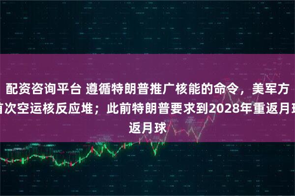 配资咨询平台 遵循特朗普推广核能的命令，美军方首次空运核反应堆；此前特朗普要求到2028年重返月球