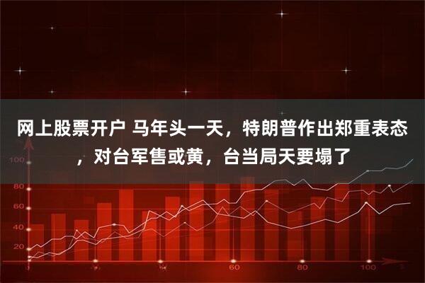 网上股票开户 马年头一天，特朗普作出郑重表态，对台军售或黄，台当局天要塌了