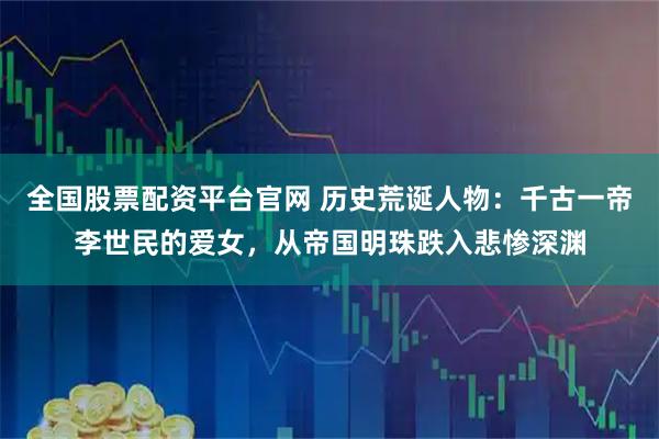 全国股票配资平台官网 历史荒诞人物：千古一帝李世民的爱女，从帝国明珠跌入悲惨深渊
