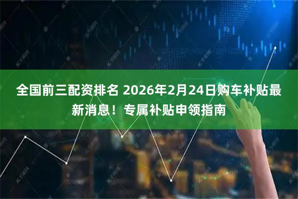 全国前三配资排名 2026年2月24日购车补贴最新消息！专属补贴申领指南