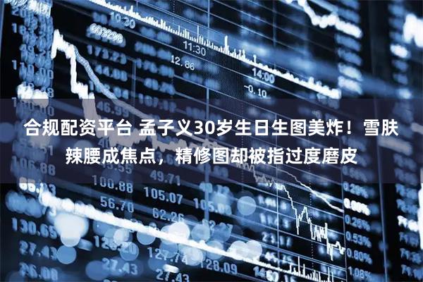 合规配资平台 孟子义30岁生日生图美炸！雪肤辣腰成焦点，精修图却被指过度磨皮