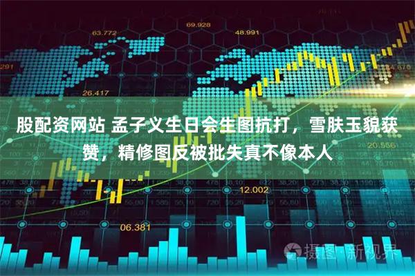 股配资网站 孟子义生日会生图抗打，雪肤玉貌获赞，精修图反被批失真不像本人