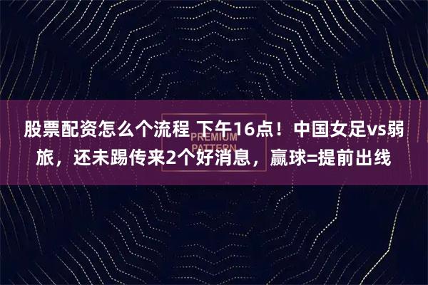 股票配资怎么个流程 下午16点！中国女足vs弱旅，还未踢传来2个好消息，赢球=提前出线