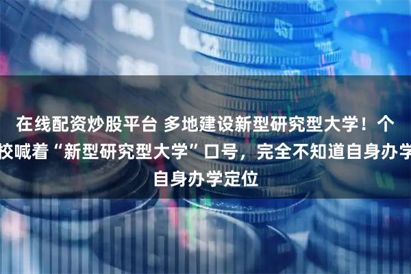 在线配资炒股平台 多地建设新型研究型大学！个别高校喊着“新型研究型大学”口号，完全不知道自身办学定位