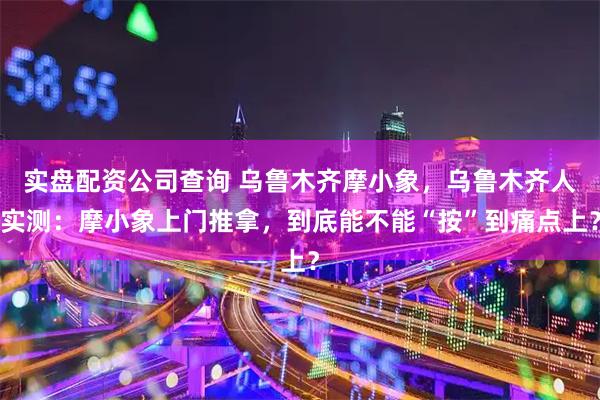 实盘配资公司查询 乌鲁木齐摩小象，乌鲁木齐人实测：摩小象上门推拿，到底能不能“按”到痛点上？